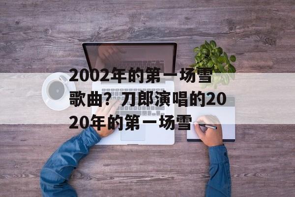 2002年的第一场雪歌曲？刀郎演唱的2020年的第一场雪-第1张图片-