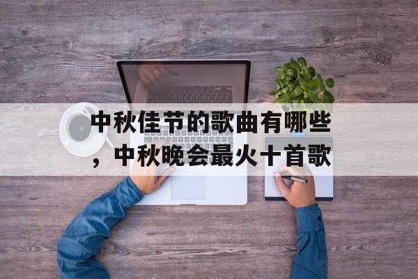 中秋佳节的歌曲有哪些，中秋晚会最火十首歌-第1张图片-
