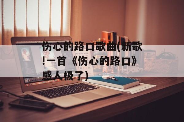 伤心的路口歌曲(新歌!一首《伤心的路口》感人极了)-第1张图片-