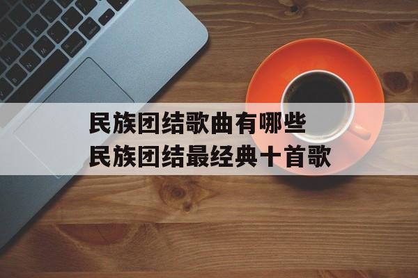 民族团结歌曲有哪些 民族团结最经典十首歌-第1张图片-