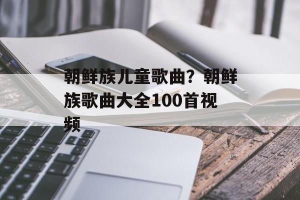 朝鲜族儿童歌曲？朝鲜族歌曲大全100首视频-第1张图片-