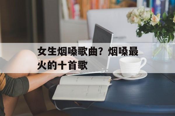 女生烟嗓歌曲？烟嗓最火的十首歌-第1张图片-