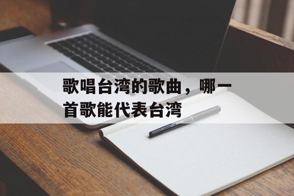 歌唱台湾的歌曲，哪一首歌能代表台湾-第1张图片-