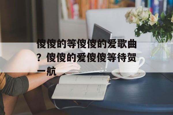 傻傻的等傻傻的爱歌曲？傻傻的爱傻傻等待贺一航-第1张图片-