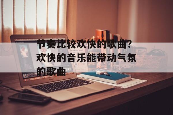 节奏比较欢快的歌曲？欢快的音乐能带动气氛的歌曲-第1张图片-