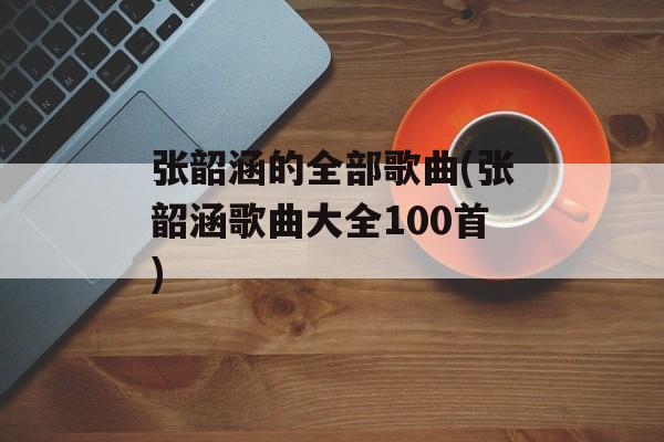 张韶涵的全部歌曲(张韶涵歌曲大全100首)-第1张图片-