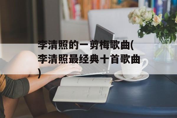 李清照的一剪梅歌曲(李清照最经典十首歌曲)-第1张图片-