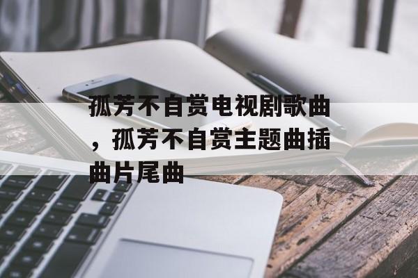 孤芳不自赏电视剧歌曲，孤芳不自赏主题曲插曲片尾曲-第1张图片-