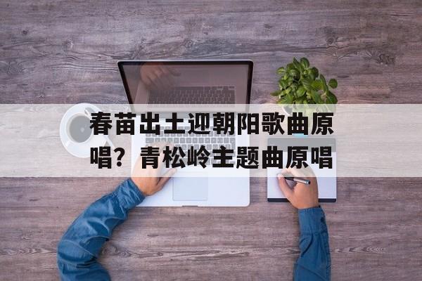 春苗出土迎朝阳歌曲原唱？青松岭主题曲原唱-第1张图片-