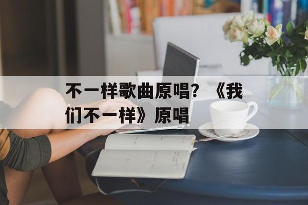 不一样歌曲原唱？《我们不一样》原唱-第1张图片-