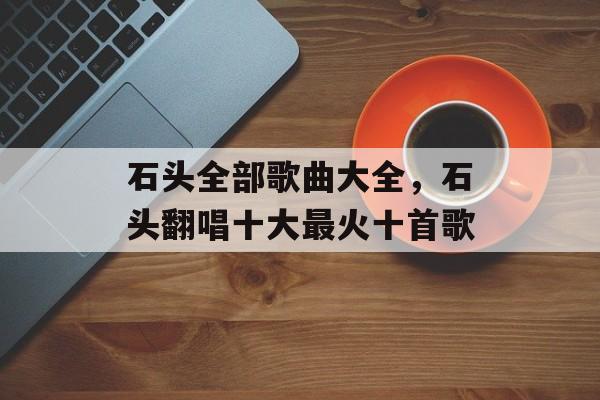石头全部歌曲大全，石头翻唱十大最火十首歌-第1张图片-