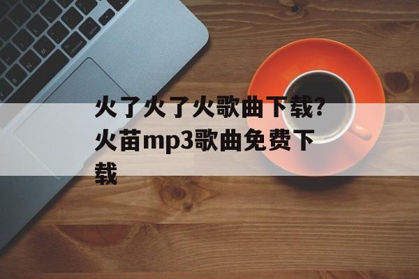 火了火了火歌曲下载？火苗mp3歌曲免费下载-第1张图片-