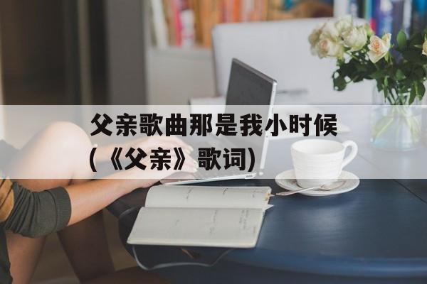 父亲歌曲那是我小时候(《父亲》歌词)-第1张图片-