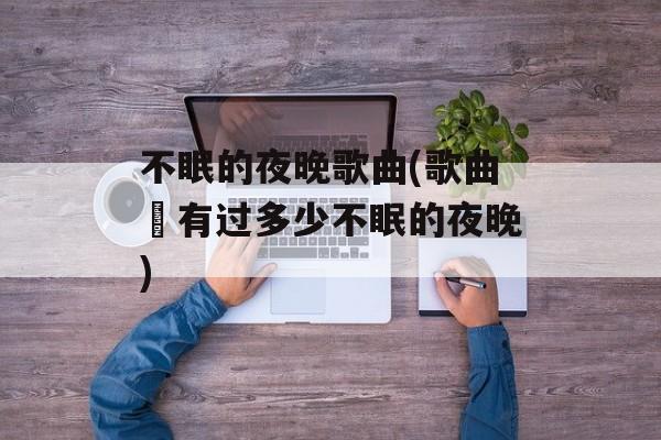 不眠的夜晚歌曲(歌曲巜有过多少不眠的夜晚)-第1张图片-