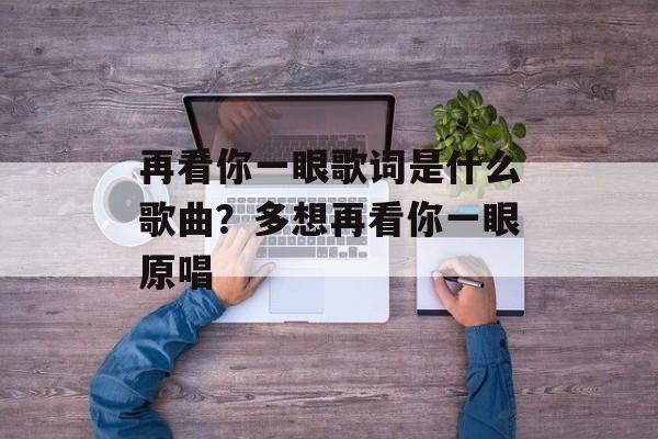 再看你一眼歌词是什么歌曲？多想再看你一眼原唱-第1张图片-