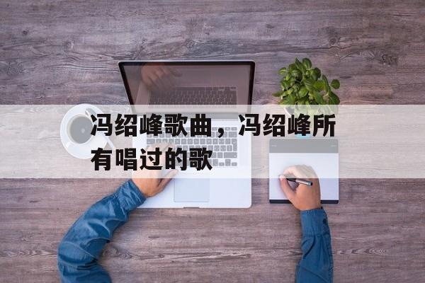 冯绍峰歌曲，冯绍峰所有唱过的歌-第1张图片-