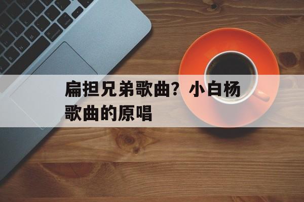 扁担兄弟歌曲？小白杨歌曲的原唱-第1张图片-