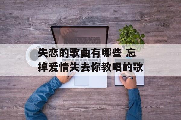 失恋的歌曲有哪些 忘掉爱情失去你教唱的歌-第1张图片-