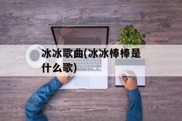冰冰歌曲(冰冰棒棒是什么歌)-第1张图片-
