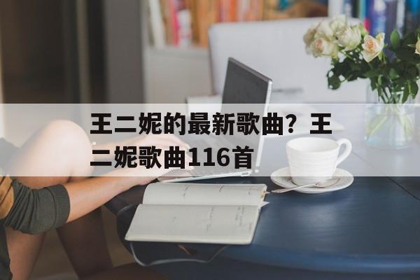 王二妮的最新歌曲？王二妮歌曲116首-第1张图片-