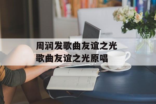 周润发歌曲友谊之光 歌曲友谊之光原唱-第1张图片-