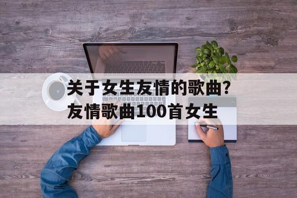 关于女生友情的歌曲？友情歌曲100首女生-第1张图片-