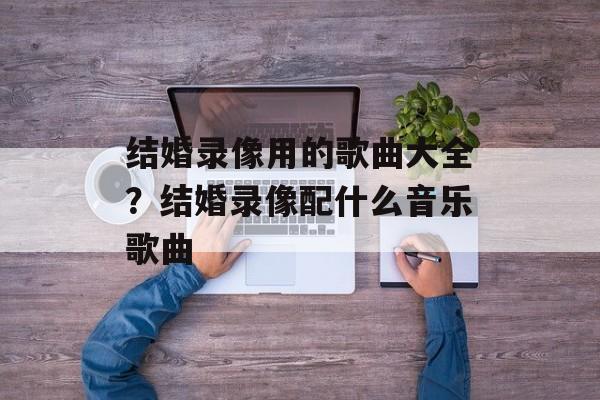 结婚录像用的歌曲大全？结婚录像配什么音乐歌曲-第1张图片-