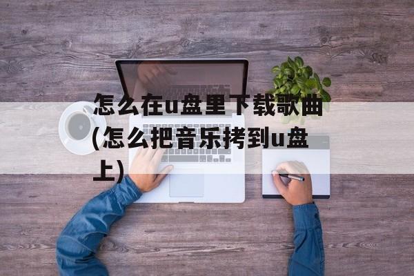 怎么在u盘里下载歌曲(怎么把音乐拷到u盘上)-第1张图片-