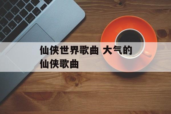 仙侠世界歌曲 大气的仙侠歌曲-第1张图片-