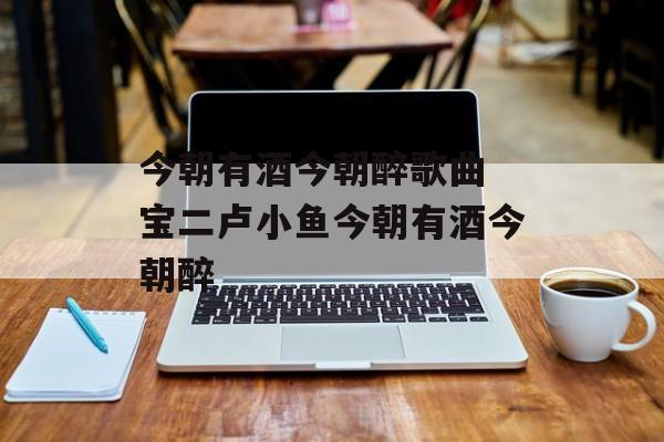 今朝有酒今朝醉歌曲 宝二卢小鱼今朝有酒今朝醉-第1张图片-
