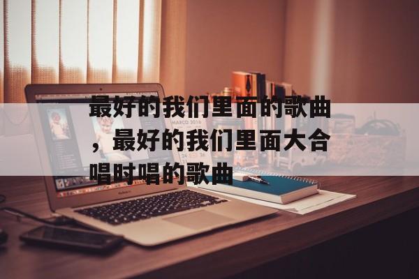 最好的我们里面的歌曲，最好的我们里面大合唱时唱的歌曲-第1张图片-