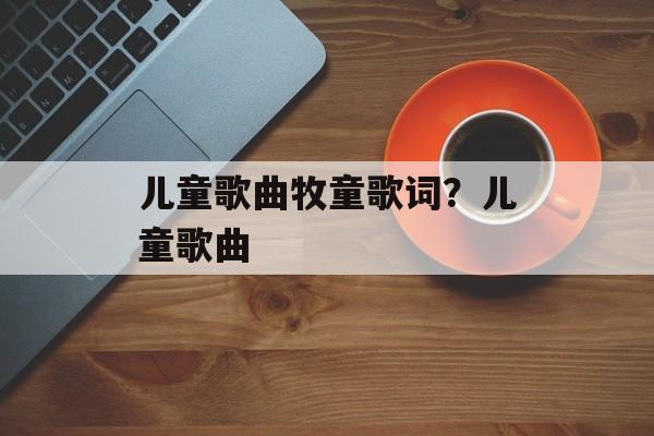 儿童歌曲牧童歌词？儿童歌曲-第1张图片-