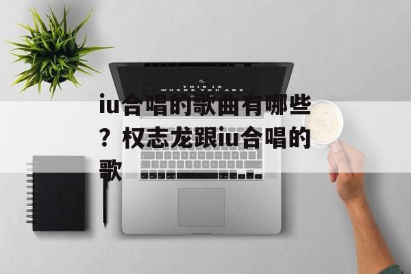iu合唱的歌曲有哪些？权志龙跟iu合唱的歌-第1张图片-