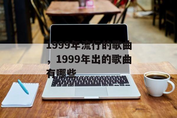 1999年流行的歌曲，1999年出的歌曲有哪些-第1张图片-