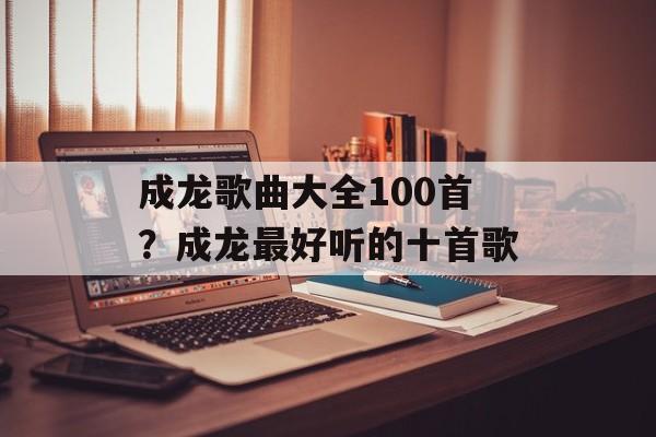 成龙歌曲大全100首？成龙最好听的十首歌-第1张图片-