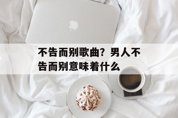 不告而别歌曲？男人不告而别意味着什么-第1张图片-