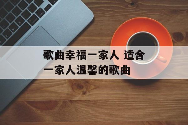 歌曲幸福一家人 适合一家人温馨的歌曲-第1张图片-
