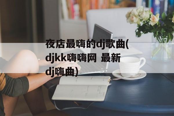 夜店最嗨的dj歌曲(djkk嗨嗨网 最新dj嗨曲)-第1张图片-
