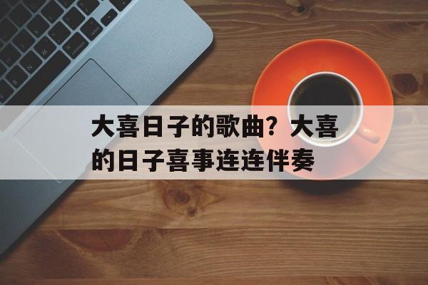 大喜日子的歌曲？大喜的日子喜事连连伴奏-第1张图片-