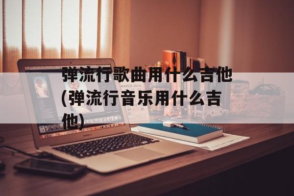 弹流行歌曲用什么吉他(弹流行音乐用什么吉他)-第1张图片-