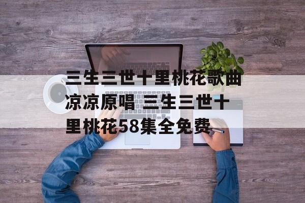 三生三世十里桃花歌曲凉凉原唱 三生三世十里桃花58集全免费-第1张图片-