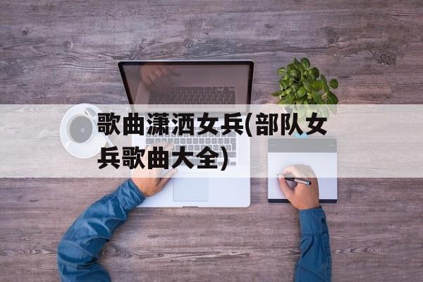 歌曲潇洒女兵(部队女兵歌曲大全)-第1张图片-