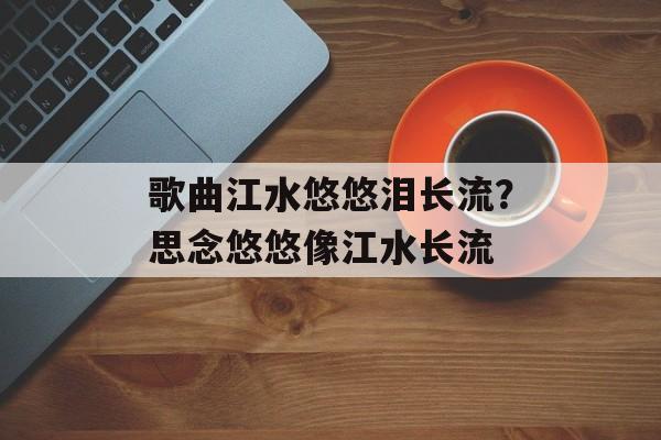 歌曲江水悠悠泪长流？思念悠悠像江水长流-第1张图片-