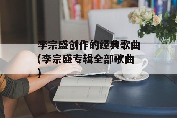 李宗盛创作的经典歌曲(李宗盛专辑全部歌曲)-第1张图片-