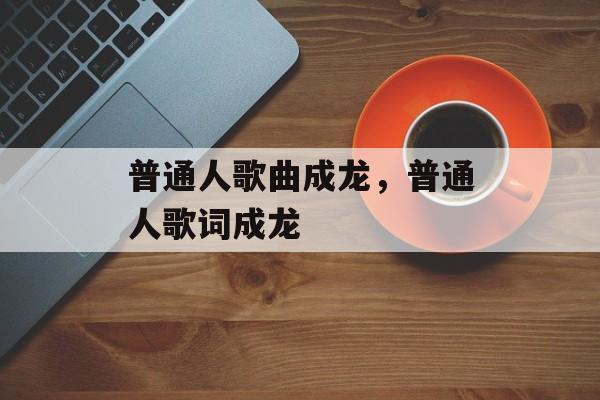 普通人歌曲成龙，普通人歌词成龙-第1张图片-