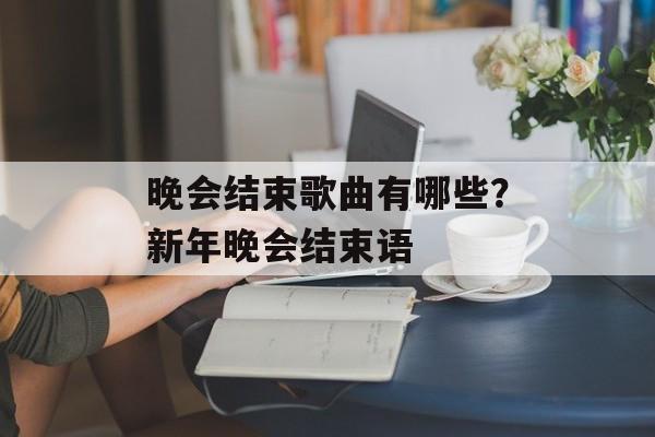 晚会结束歌曲有哪些？新年晚会结束语-第1张图片-