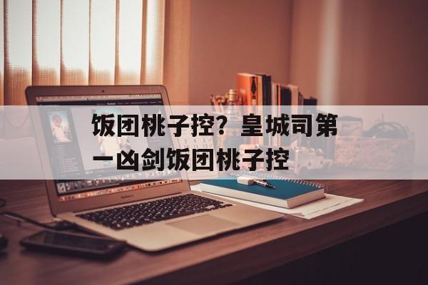 饭团桃子控？皇城司第一凶剑饭团桃子控-第1张图片-