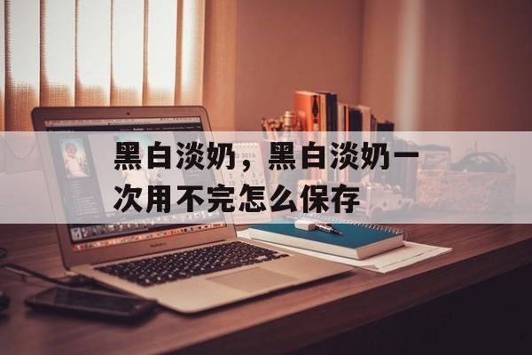 黑白淡奶，黑白淡奶一次用不完怎么保存-第1张图片-