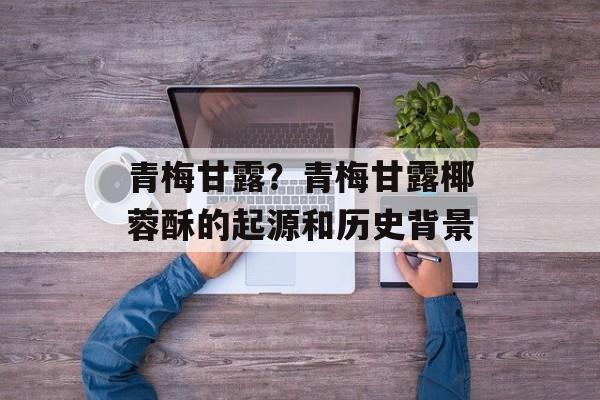 青梅甘露？青梅甘露椰蓉酥的起源和历史背景-第1张图片-