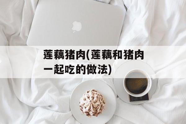 莲藕猪肉(莲藕和猪肉一起吃的做法)-第1张图片-